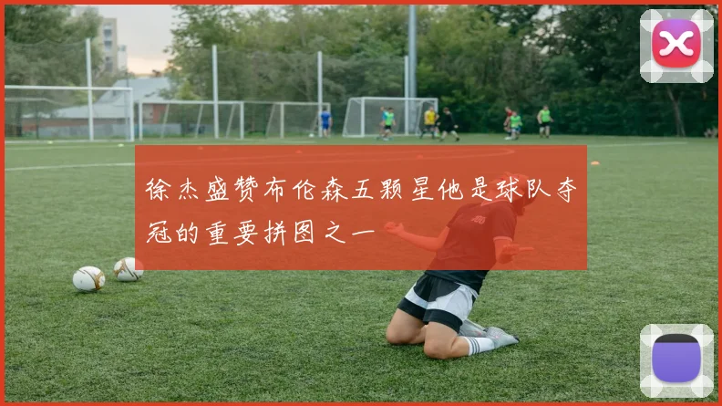 徐杰盛赞布伦森五颗星他是球队夺冠的重要拼图之一