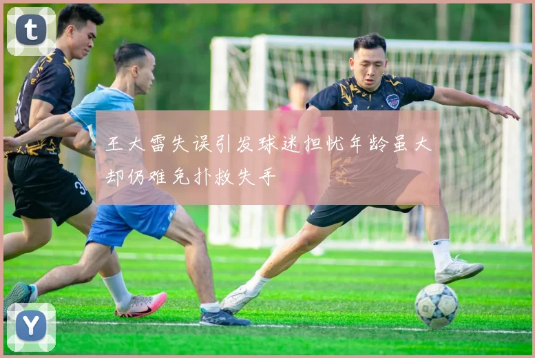 王大雷失误引发球迷担忧年龄虽大却仍难免扑救失手