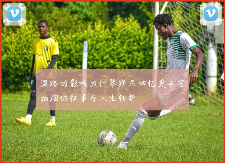 温格的影响力什琴斯尼回忆更衣室抽烟的往事与人生转折