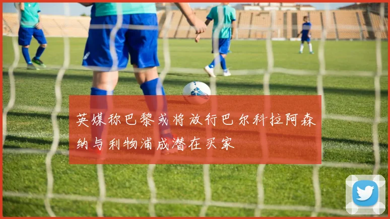 英媒称巴黎或将放行巴尔科拉阿森纳与利物浦成潜在买家