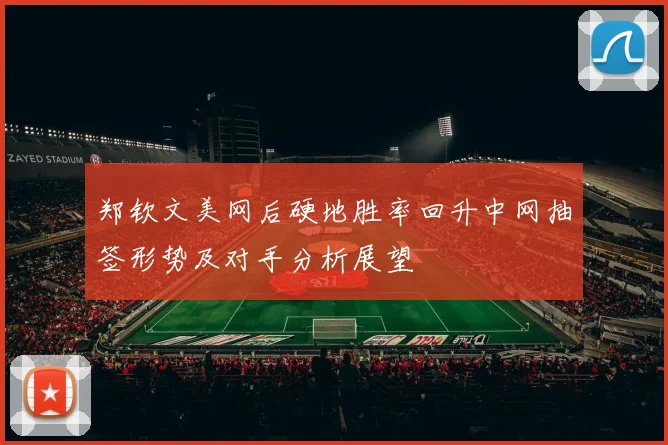 郑钦文美网后硬地胜率回升中网抽签形势及对手分析展望