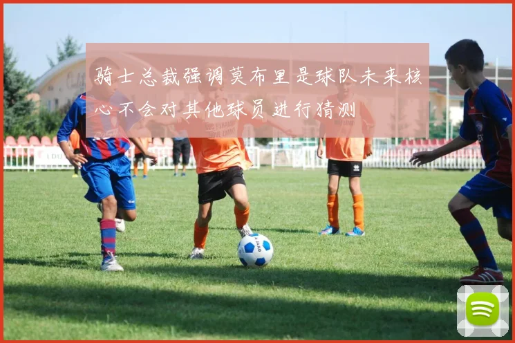 骑士总裁强调莫布里是球队未来核心不会对其他球员进行猜测