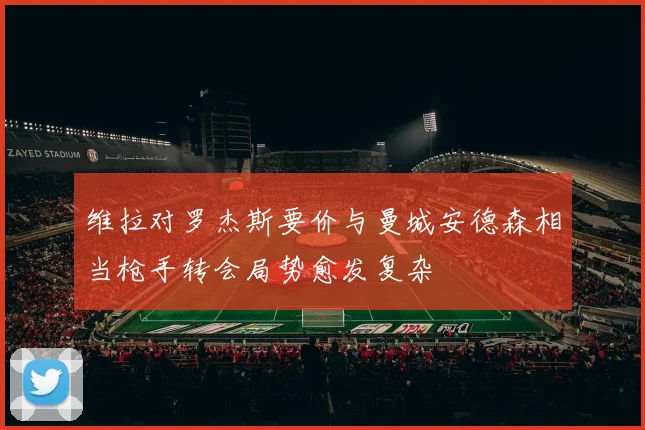 维拉对罗杰斯要价与曼城安德森相当枪手转会局势愈发复杂