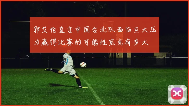 郭艾伦直言中国台北队面临巨大压力赢得比赛的可能性究竟有多大