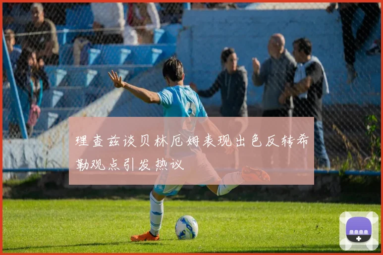 理查兹谈贝林厄姆表现出色反转希勒观点引发热议