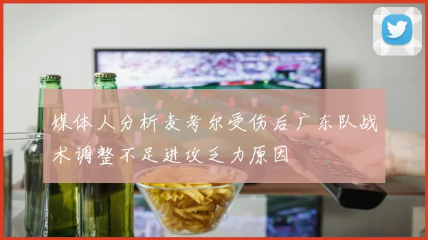 媒体人分析麦考尔受伤后广东队战术调整不足进攻乏力原因