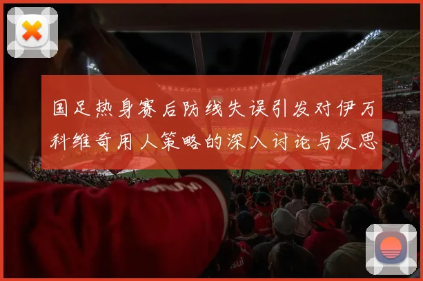 国足热身赛后防线失误引发对伊万科维奇用人策略的深入讨论与反思