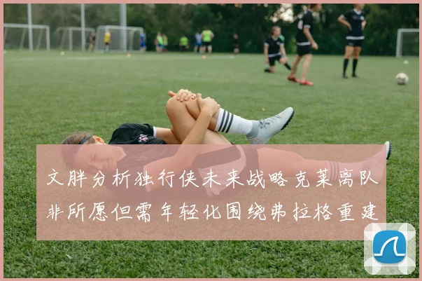 文胖分析独行侠未来战略克莱离队非所愿但需年轻化围绕弗拉格重建