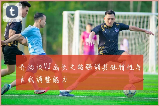 乔治谈VJ成长之路强调其独特性与自我调整能力