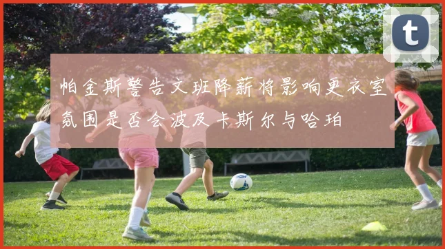 帕金斯警告文班降薪将影响更衣室氛围是否会波及卡斯尔与哈珀