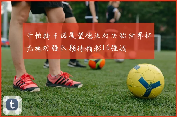 于帕梅卡诺展望德法对决称世界杯无绝对强队期待精彩16强战