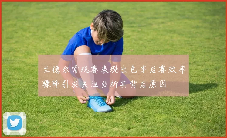 兰德尔常规赛表现出色季后赛效率骤降引发关注分析其背后原因