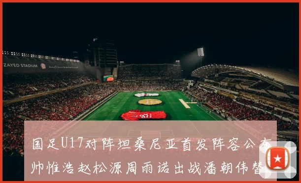国足U17对阵坦桑尼亚首发阵容公布帅惟浩赵松源周雨诺出战潘朝伟替补