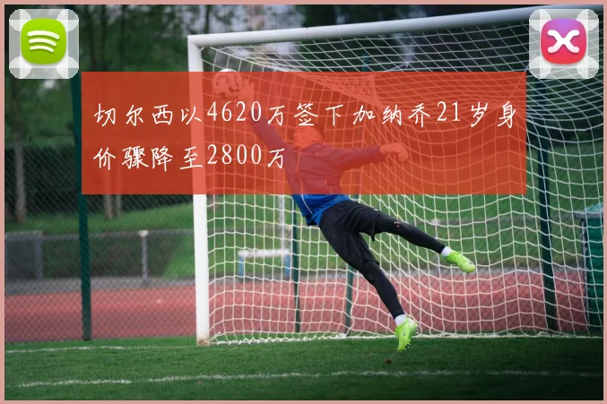 切尔西以4620万签下加纳乔21岁身价骤降至2800万