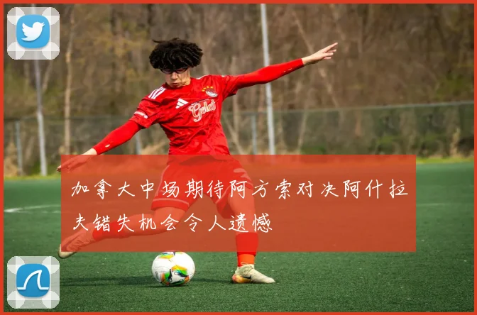 加拿大中场期待阿方索对决阿什拉夫错失机会令人遗憾