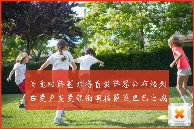 马竞对阵塞尔塔首发阵容公布格列兹曼卢克曼领衔明格萨莫里巴出战