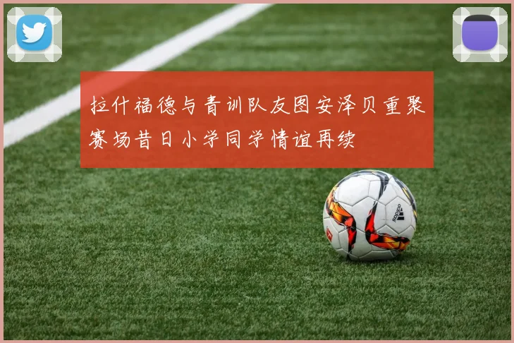 拉什福德与青训队友图安泽贝重聚赛场昔日小学同学情谊再续