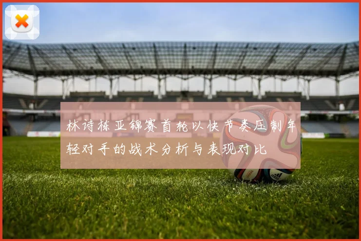 林诗栋亚锦赛首轮以快节奏压制年轻对手的战术分析与表现对比