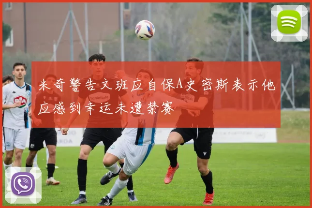 米奇警告文班应自保A史密斯表示他应感到幸运未遭禁赛