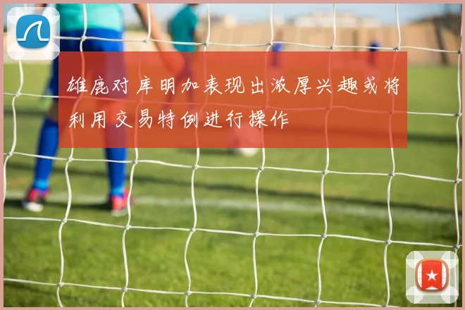 雄鹿对库明加表现出浓厚兴趣或将利用交易特例进行操作