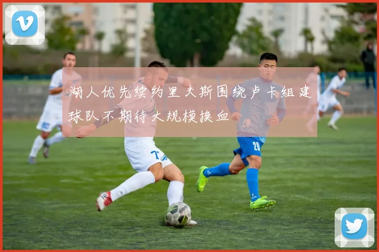 湖人优先续约里夫斯围绕卢卡组建球队不期待大规模换血