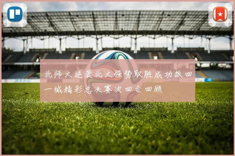 北师大逆袭北大强势取胜成功扳回一城精彩总决赛次回合回顾