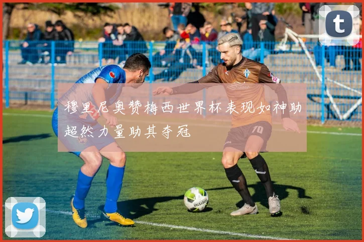 穆里尼奥赞梅西世界杯表现如神助超然力量助其夺冠