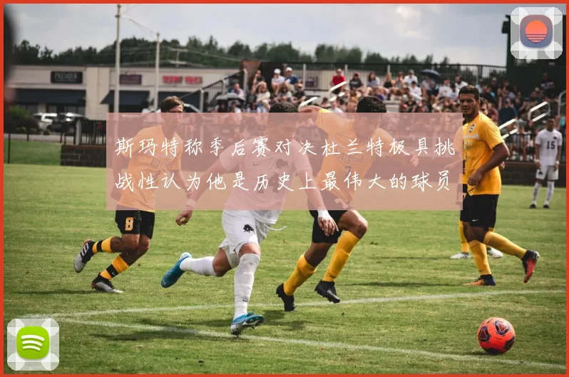 斯玛特称季后赛对决杜兰特极具挑战性认为他是历史上最伟大的球员之一