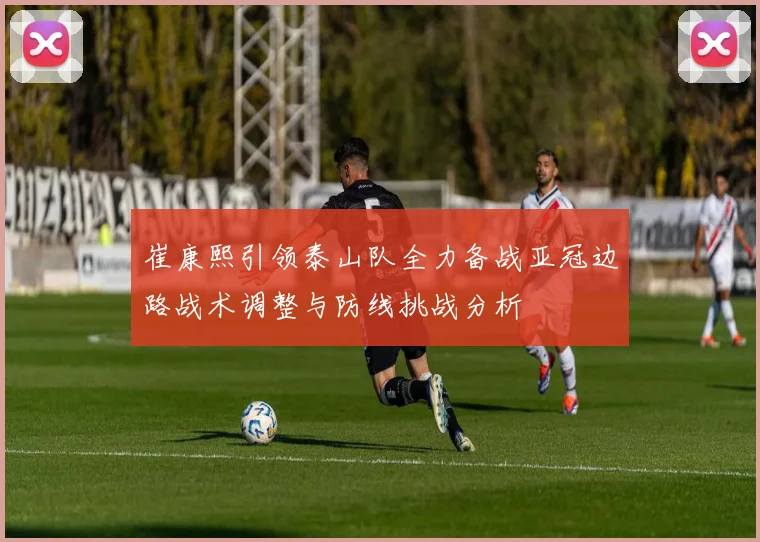 崔康熙引领泰山队全力备战亚冠边路战术调整与防线挑战分析