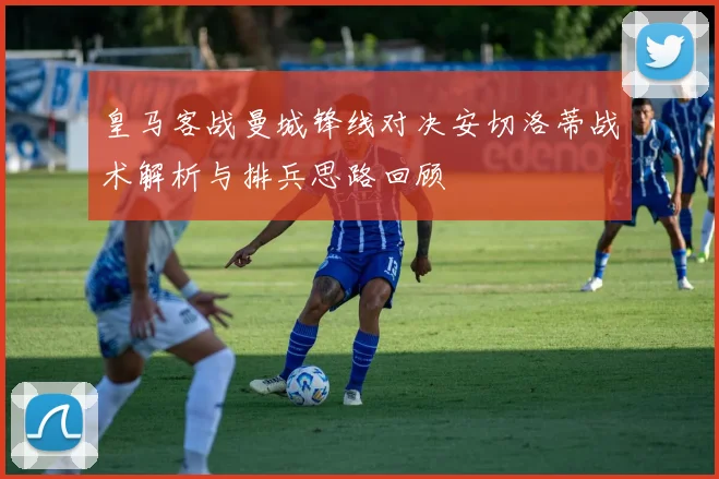 皇马客战曼城锋线对决安切洛蒂战术解析与排兵思路回顾