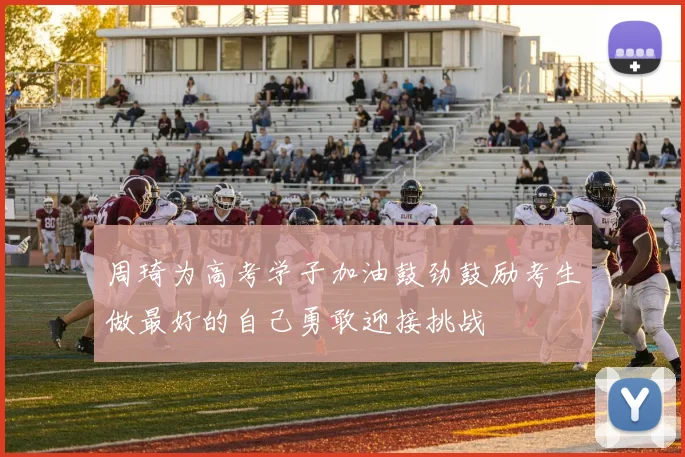 周琦为高考学子加油鼓劲鼓励考生做最好的自己勇敢迎接挑战