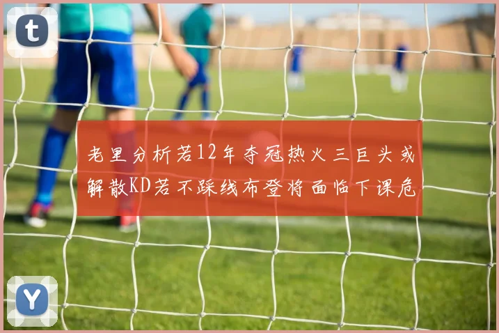 老里分析若12年夺冠热火三巨头或解散KD若不踩线布登将面临下课危机