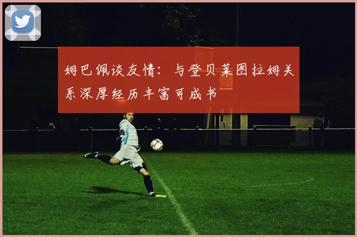 姆巴佩谈友情：与登贝莱图拉姆关系深厚经历丰富可成书