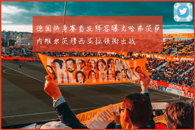 德国热身赛首发阵容曝光哈弗茨萨内维尔茨穆西亚拉领衔出战