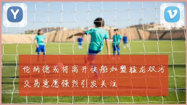 伦纳德或将离开快船加盟猛龙双方交易意愿强烈引发关注